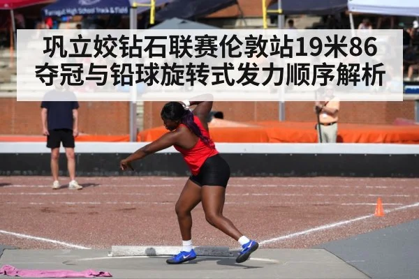 巩立姣钻石联赛伦敦站19米86夺冠与铅球旋转式发力顺序解析